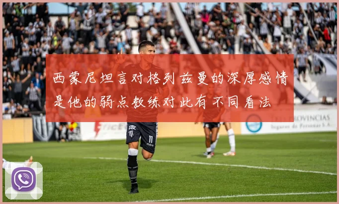 西蒙尼坦言对格列兹曼的深厚感情是他的弱点教练对此有不同看法