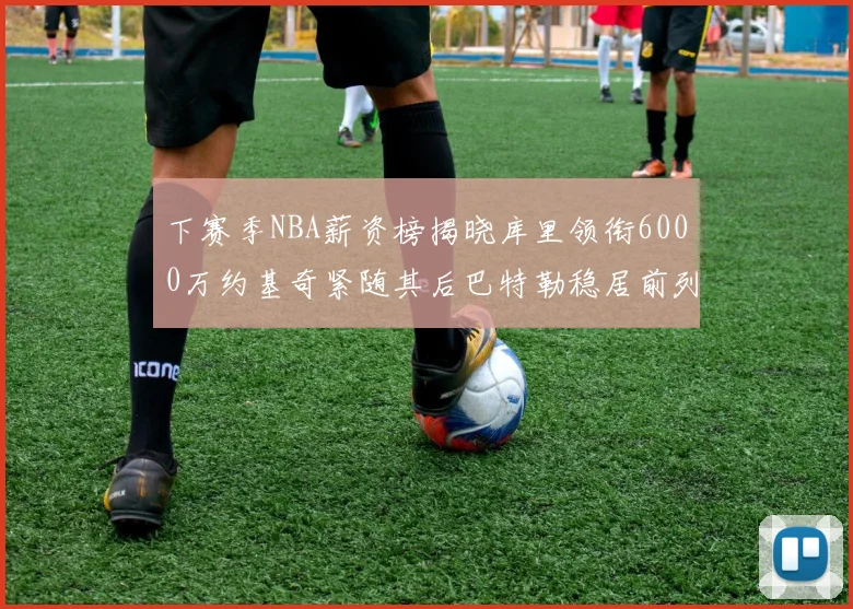 下赛季NBA薪资榜揭晓库里领衔6000万约基奇紧随其后巴特勒稳居前列