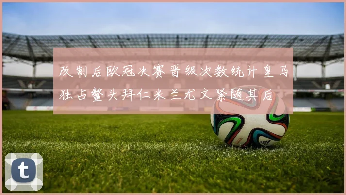 改制后欧冠决赛晋级次数统计皇马独占鳌头拜仁米兰尤文紧随其后