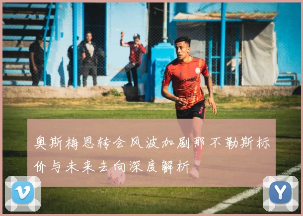 奥斯梅恩转会风波加剧那不勒斯标价与未来去向深度解析