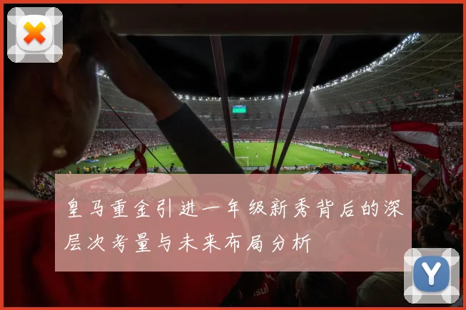皇马重金引进一年级新秀背后的深层次考量与未来布局分析