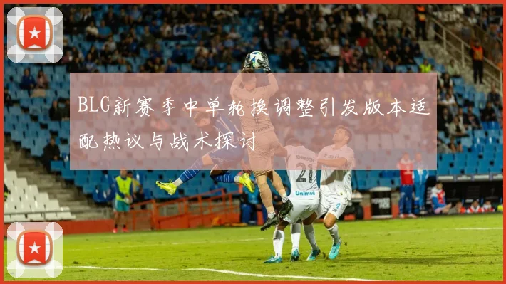 BLG新赛季中单轮换调整引发版本适配热议与战术探讨