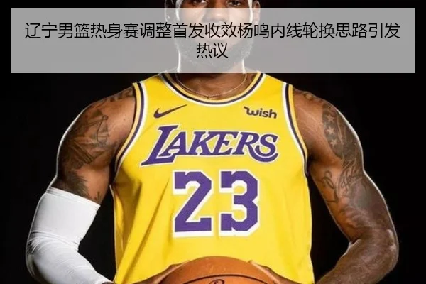 辽宁男篮热身赛调整首发收效杨鸣内线轮换思路引发热议