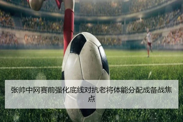 张帅中网赛前强化底线对抗老将体能分配成备战焦点